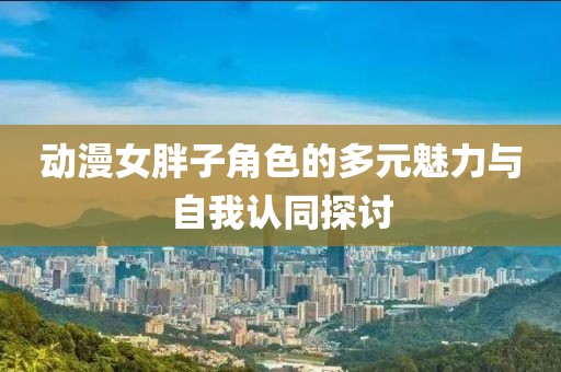 动漫女胖子角色的多元魅力与自我认同探讨