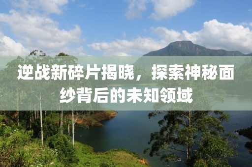 逆战新碎片揭晓，探索神秘面纱背后的未知领域