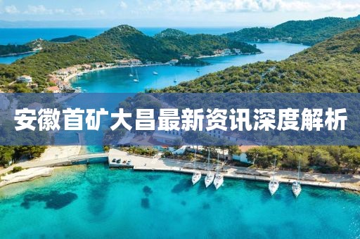 安徽首矿大昌最新资讯深度解析