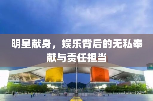 明星献身，娱乐背后的无私奉献与责任担当