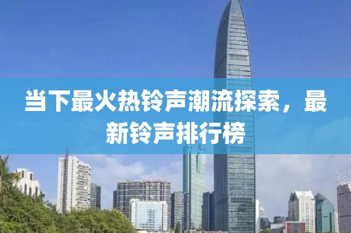 当下最火热铃声潮流探索，最新铃声排行榜