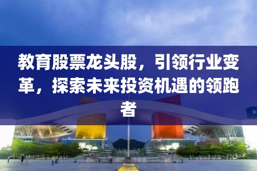 教育股票龙头股，引领行业变革，探索未来投资机遇的领跑者