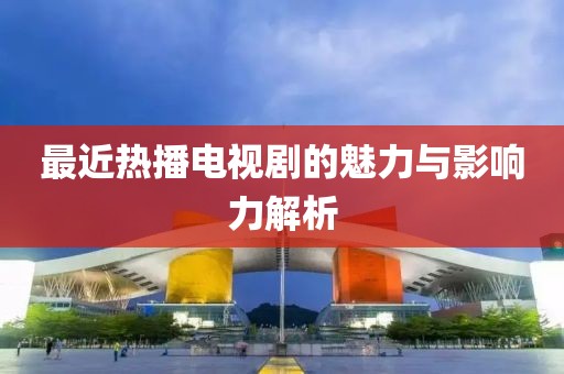 最近热播电视剧的魅力与影响力解析