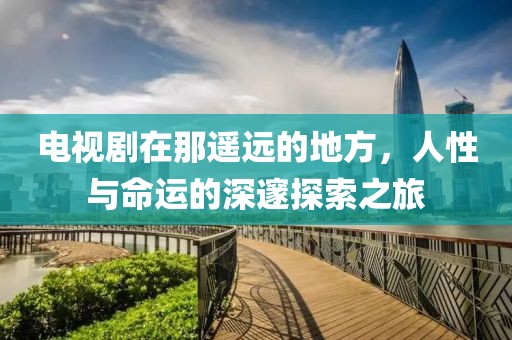 电视剧在那遥远的地方，人性与命运的深邃探索之旅
