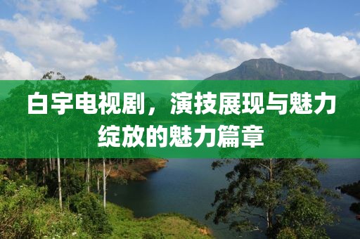 白宇电视剧，演技展现与魅力绽放的魅力篇章