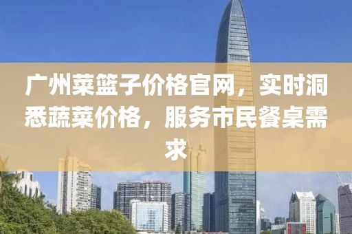 广州菜篮子价格官网，实时洞悉蔬菜价格，服务市民餐桌需求