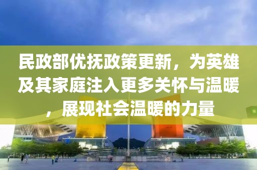民政部优抚政策更新，为英雄及其家庭注入更多关怀与温暖，展现社会温暖的力量