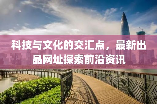 科技与文化的交汇点，最新出品网址探索前沿资讯