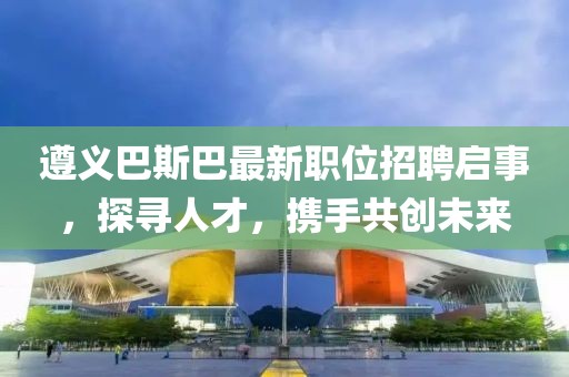 遵义巴斯巴最新职位招聘启事，探寻人才，携手共创未来