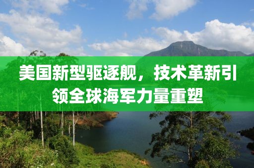 美国新型驱逐舰，技术革新引领全球海军力量重塑