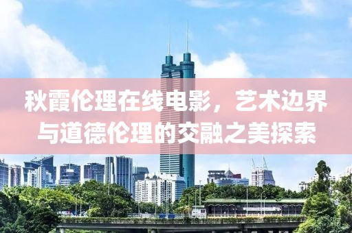 秋霞伦理在线电影，艺术边界与道德伦理的交融之美探索