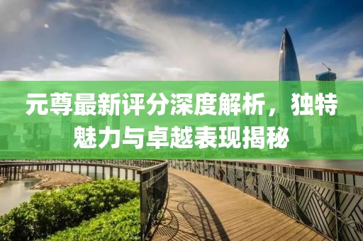 元尊最新评分深度解析，独特魅力与卓越表现揭秘