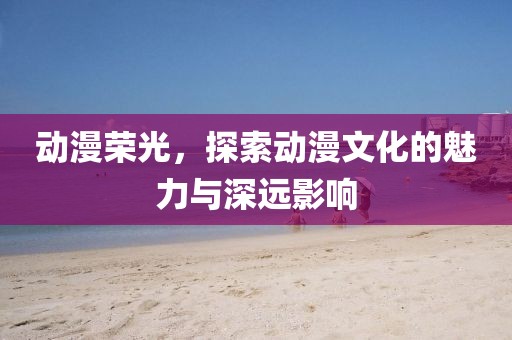 动漫荣光，探索动漫文化的魅力与深远影响