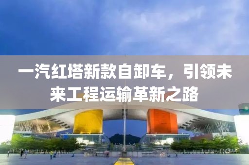一汽红塔新款自卸车，引领未来工程运输革新之路
