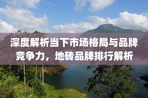 深度解析当下市场格局与品牌竞争力，地砖品牌排行解析