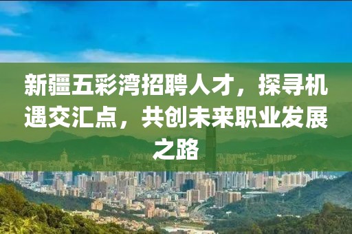 新疆五彩湾招聘人才，探寻机遇交汇点，共创未来职业发展之路