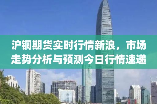 沪铜期货实时行情新浪，市场走势分析与预测今日行情速递
