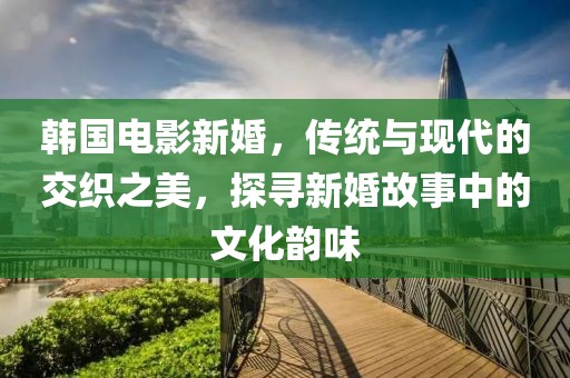 韩国电影新婚，传统与现代的交织之美，探寻新婚故事中的文化韵味