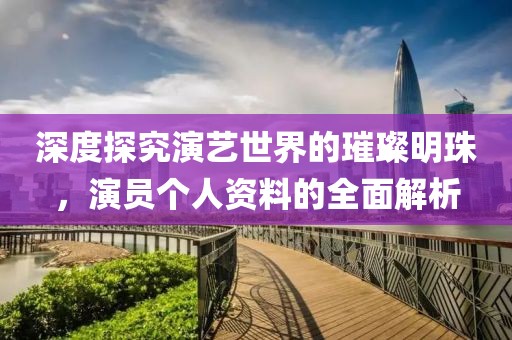 深度探究演艺世界的璀璨明珠，演员个人资料的全面解析