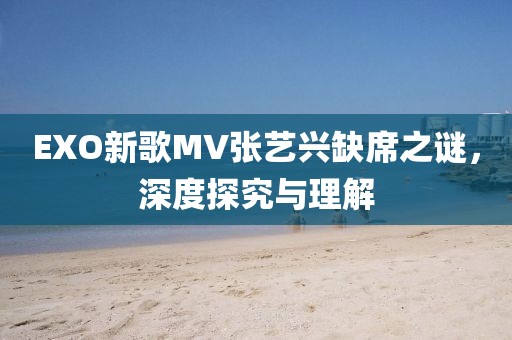EXO新歌MV张艺兴缺席之谜，深度探究与理解