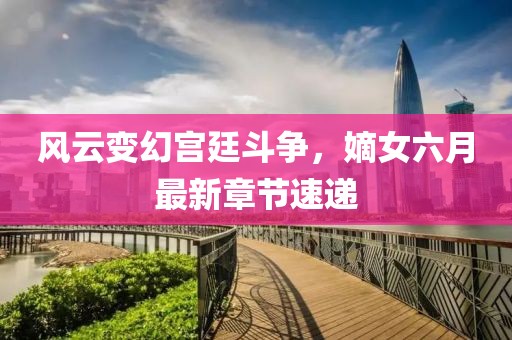 风云变幻宫廷斗争，嫡女六月最新章节速递
