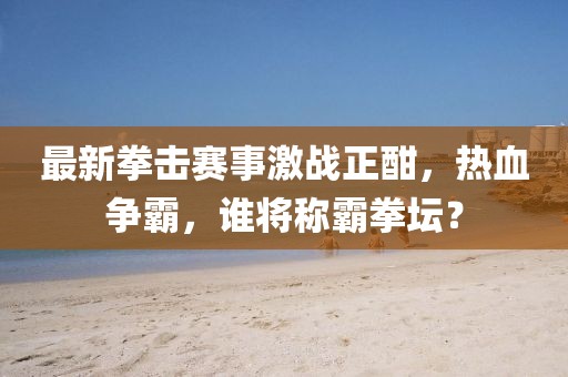 最新拳击赛事激战正酣，热血争霸，谁将称霸拳坛？