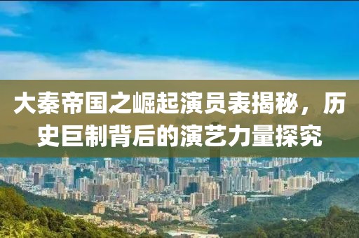 大秦帝国之崛起演员表揭秘，历史巨制背后的演艺力量探究