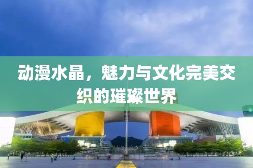 动漫水晶，魅力与文化完美交织的璀璨世界