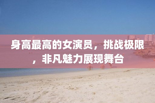 身高最高的女演员，挑战极限，非凡魅力展现舞台