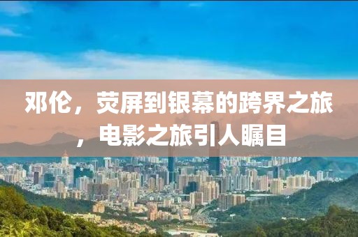 邓伦，荧屏到银幕的跨界之旅，电影之旅引人瞩目