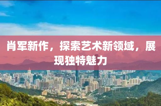 肖军新作，探索艺术新领域，展现独特魅力