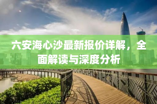 六安海心沙最新报价详解，全面解读与深度分析