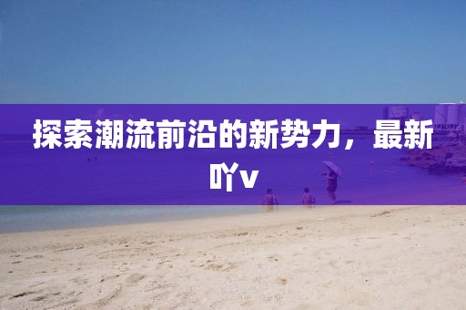 探索潮流前沿的新势力，最新吖v
