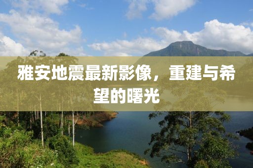 雅安地震最新影像，重建与希望的曙光