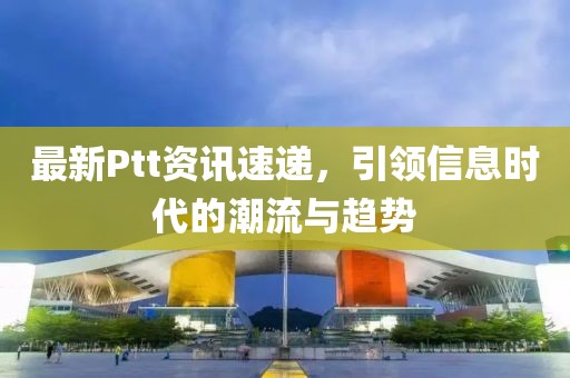 最新Ptt资讯速递，引领信息时代的潮流与趋势