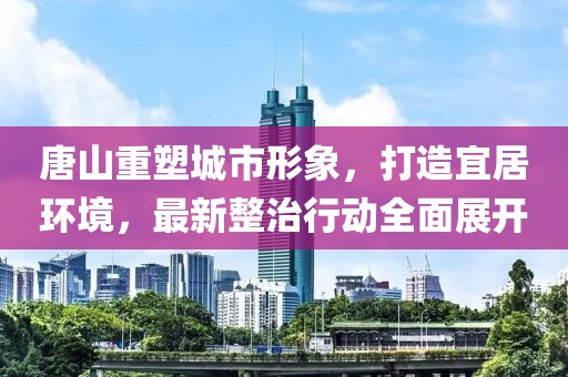 唐山重塑城市形象，打造宜居环境，最新整治行动全面展开