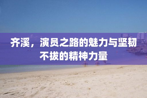 齐溪，演员之路的魅力与坚韧不拔的精神力量