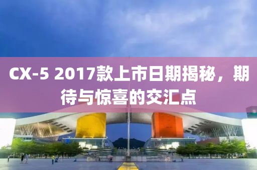 CX-5 2017款上市日期揭秘，期待与惊喜的交汇点