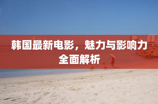 韩国最新电影，魅力与影响力全面解析