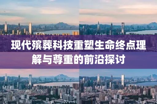 现代殡葬科技重塑生命终点理解与尊重的前沿探讨