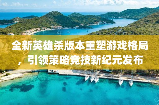 全新英雄杀版本重塑游戏格局，引领策略竞技新纪元发布