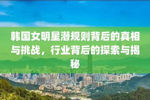 韩国女明星潜规则背后的真相与挑战，行业背后的探索与揭秘