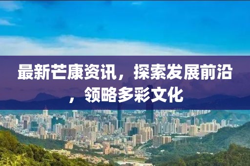 最新芒康资讯，探索发展前沿，领略多彩文化