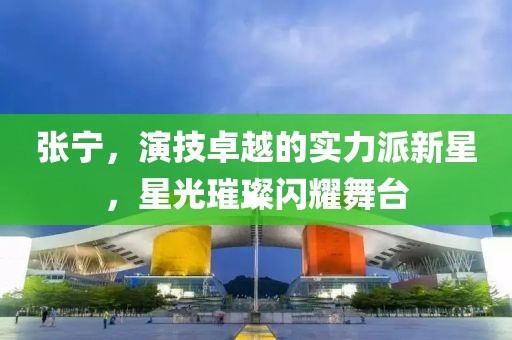 张宁，演技卓越的实力派新星，星光璀璨闪耀舞台