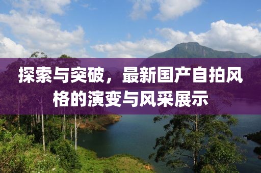 探索与突破，最新国产自拍风格的演变与风采展示