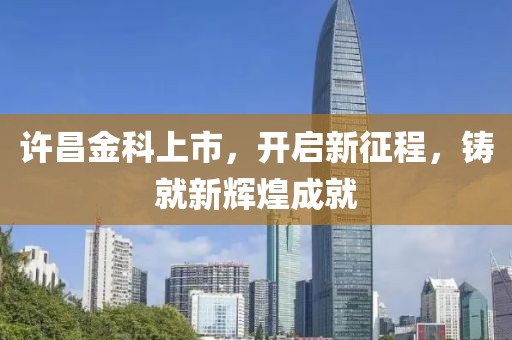 许昌金科上市，开启新征程，铸就新辉煌成就