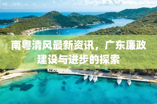 南粤清风最新资讯，广东廉政建设与进步的探索
