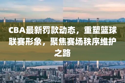 CBA最新罚款动态，重塑篮球联赛形象，聚焦赛场秩序维护之路