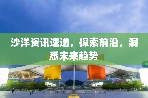 沙洋资讯速递，探索前沿，洞悉未来趋势
