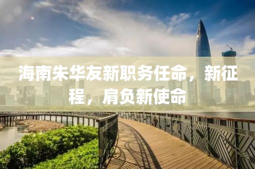海南朱华友新职务任命，新征程，肩负新使命